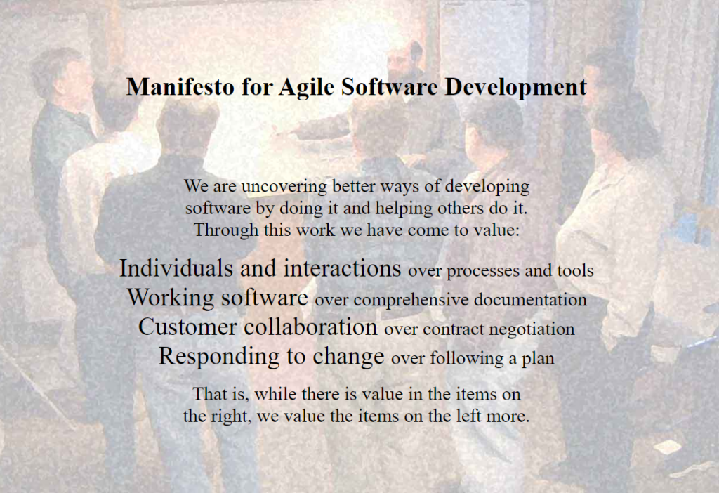 We are uncovering better ways of developing software by doing it and helping others do it. Through this work we have come to value: Individuals and interactions over processes and tools Working software over comprehensive documentation Customer collaboration over contract negotiation Responding to change over following a plan That is, while there is value in the items on the right, we value the items on the left more. 